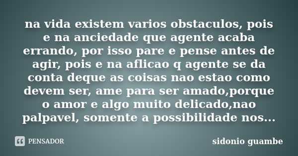 na vida existem varios obstaculos, pois e na anciedade que agente acaba errando, por isso pare e pense antes de agir, pois e na aflicao q agente se da conta deq... Frase de sidonio guambe.