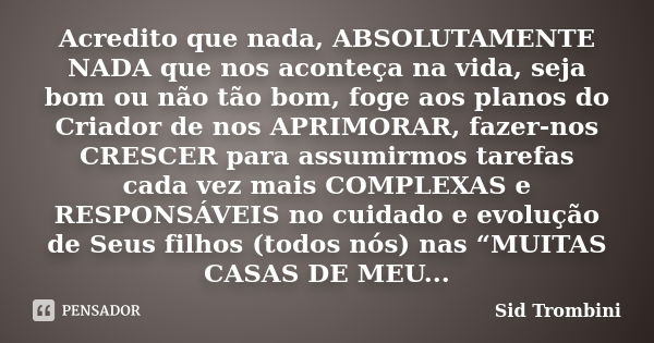 Acredito que nada, ABSOLUTAMENTE NADA que nos aconteça na vida, seja bom ou não tão bom, foge aos planos do Criador de nos APRIMORAR, fazer-nos CRESCER para ass... Frase de Sid Trombini.