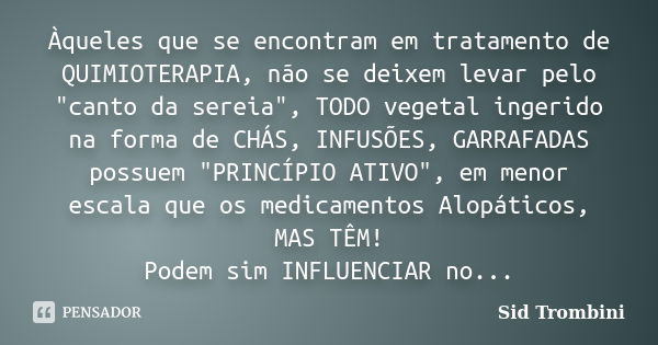 Àqueles que se encontram em tratamento de QUIMIOTERAPIA, não se deixem levar pelo "canto da sereia", TODO vegetal ingerido na forma de CHÁS, INFUSÕES,... Frase de Sid Trombini.