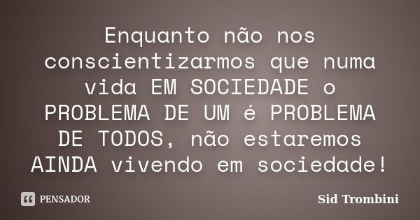 Enquanto não nos conscientizarmos que numa vida EM SOCIEDADE o PROBLEMA DE UM é PROBLEMA DE TODOS, não estaremos AINDA vivendo em sociedade!... Frase de Sid Trombini.