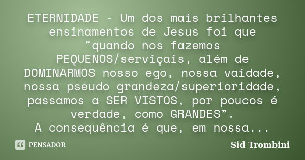 ETERNIDADE - Um dos mais brilhantes ensinamentos de Jesus foi que "quando nos fazemos PEQUENOS/serviçais, além de DOMINARMOS nosso ego, nossa vaidade, noss... Frase de Sid Trombini.