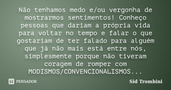 Não tenhamos medo e/ou vergonha de mostrarmos sentimentos! Conheço pessoas que dariam a própria vida para voltar no tempo e falar o que gostariam de ter falado ... Frase de Sid Trombini.