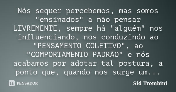 Nós sequer percebemos, mas somos "ensinados" a não pensar LIVREMENTE, sempre há "alguém" nos influenciando, nos conduzindo ao "PENSAMEN... Frase de Sid Trombini.