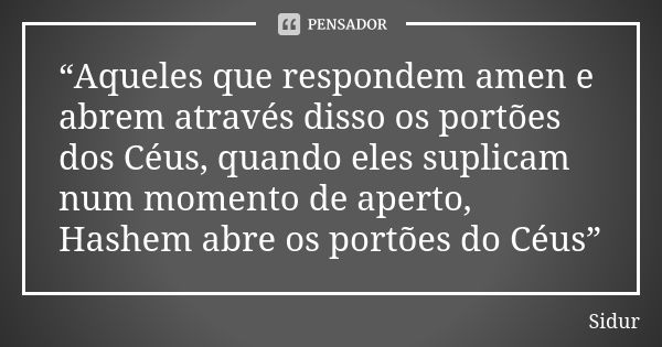 “Aqueles que respondem amen e abrem através disso os portões dos Céus, quando eles suplicam num momento de aperto, Hashem abre os portões do Céus”... Frase de Sidur.