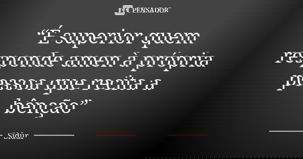 “É superior quem responde amen à própria pessoa que recita a bênção”... Frase de Sidur.