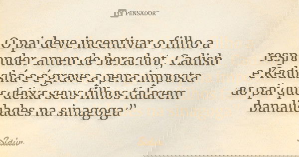 O pai deve incentivar o filho a responder amen de berachot, Cadish e Kedushá e é grave a pena imposta ao pai que deixa seus filhos falarem banalidades na sinago... Frase de Sidur.