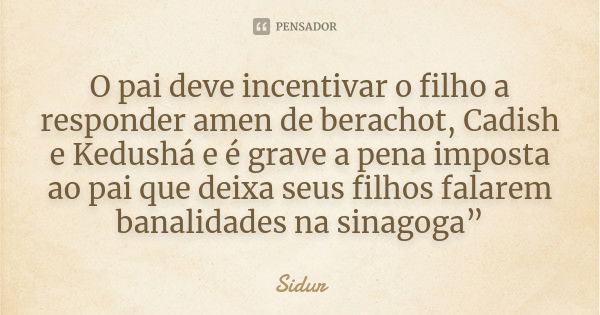 O pai deve incentivar o filho a responder amen de berachot, Cadish e Kedushá e é grave a pena imposta ao pai que deixa seus filhos falarem banalidades na sinago... Frase de Sidur.