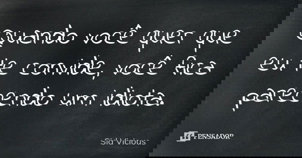 Quando você quer que eu te convide, você fica parecendo um idiota.... Frase de Sid Vicious.