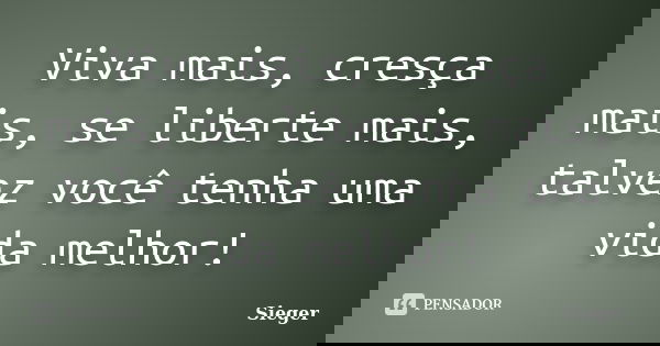 Viva mais, cresça mais, se liberte mais, talvez você tenha uma vida melhor!... Frase de Sieger.
