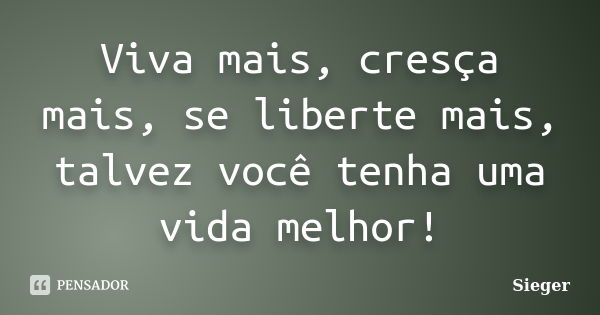 Viva mais, cresça mais, se liberte mais, talvez você tenha uma vida melhor!... Frase de Sieger.