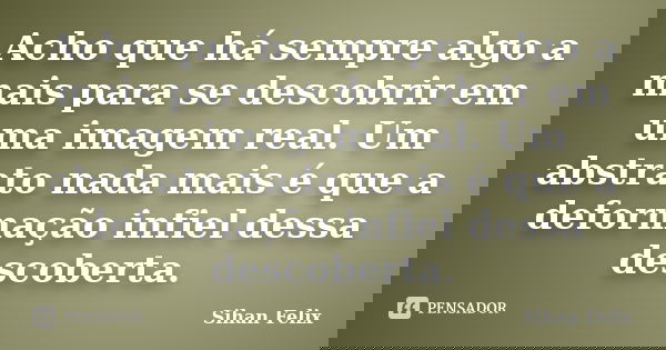 Acho que há sempre algo a mais para se descobrir em uma imagem real. Um abstrato nada mais é que a deformação infiel dessa descoberta.... Frase de Sihan Felix.