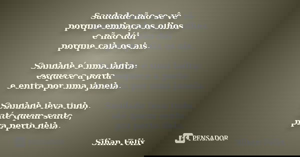 Saudade não se vê porque embaça os olhos e não dói porque cala os ais. Saudade é uma ladra: esquece a porta e entra por uma janela. Saudade leva tudo, até quem ... Frase de Sihan Felix.