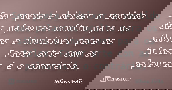 Ser poeta é deixar o sentido das palavras oculto para os sábios e invisível para os tolos. Fazer arte com as palavras é o contrário.... Frase de Sihan Felix.