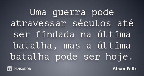 Uma guerra pode atravessar séculos até ser findada na última batalha, mas a última batalha pode ser hoje.... Frase de Sihan Felix.