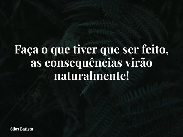 Faça o que tiver que ser feito, as consequências virão naturalmente!... Frase de Silas Batista.