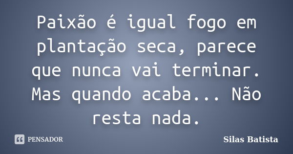 Paixão é igual fogo em plantação seca, parece que nunca vai terminar. Mas quando acaba... Não resta nada.... Frase de Silas Batista.