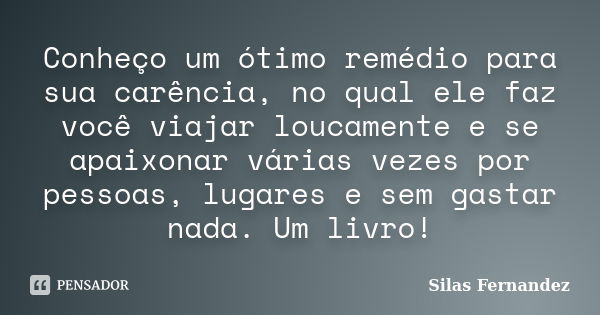 Conheço um ótimo remédio para sua carência, no qual ele faz você viajar loucamente e se apaixonar várias vezes por pessoas, lugares e sem gastar nada. Um livro!... Frase de Silas Fernandez.