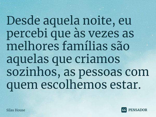 ⁠Desde aquela noite, eu percebi que às vezes as melhores famílias são aquelas que criamos sozinhos, as pessoas com quem escolhemos estar.... Frase de Silas House.