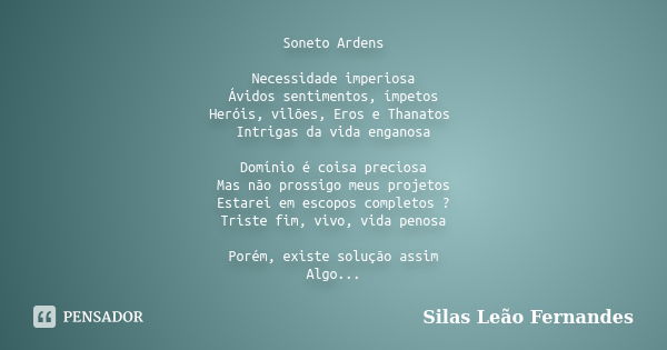 Soneto Ardens Necessidade imperiosa Ávidos sentimentos, ímpetos Heróis, vilões, Eros e Thanatos Intrigas da vida enganosa Domínio é coisa preciosa Mas não pross... Frase de Silas Leão Fernandes.