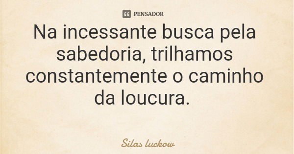 Na incessante busca pela sabedoria, trilhamos constantemente o caminho da loucura.... Frase de Silas luckow.