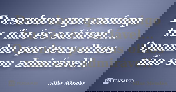 Descubro que comigo tu não és saciável... Quando por teus olhos não sou admirável!... Frase de Silas Mendes.
