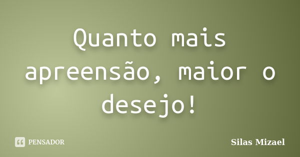 Quanto mais apreensão, maior o desejo!... Frase de Silas Mizael.