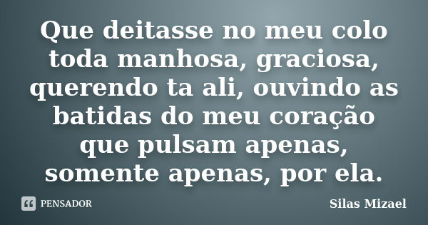 Que deitasse no meu colo toda manhosa, graciosa, querendo ta ali, ouvindo as batidas do meu coração que pulsam apenas, somente apenas, por ela.... Frase de Silas Mizael.