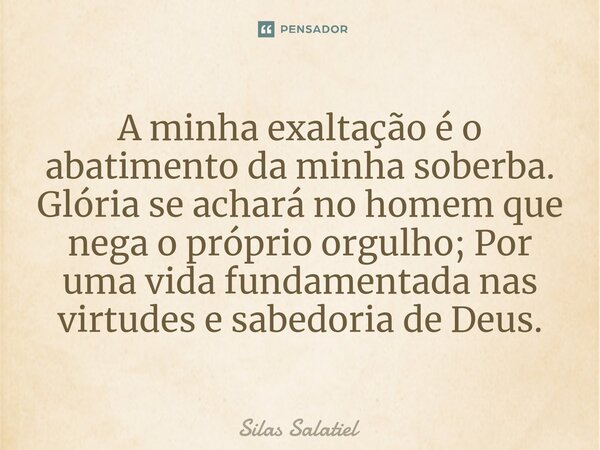 ⁠A minha exaltação é o abatimento da minha soberba. Glória se achará no homem que nega o próprio orgulho; Por uma vida fundamentada nas virtudes e sabedoria de ... Frase de Silas Salatiel.
