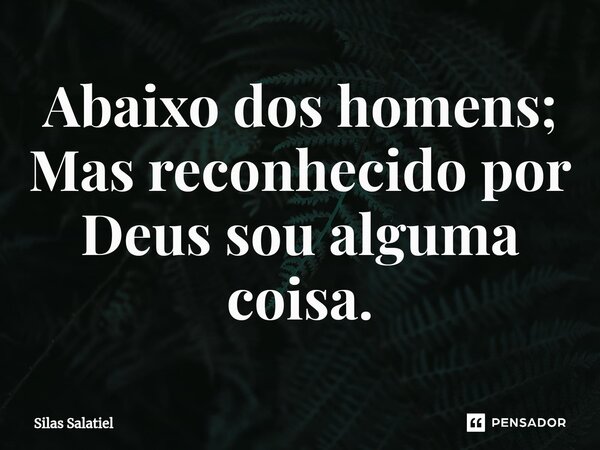 ⁠Abaixo dos homens; Mas reconhecido por Deus sou alguma coisa.... Frase de Silas Salatiel.