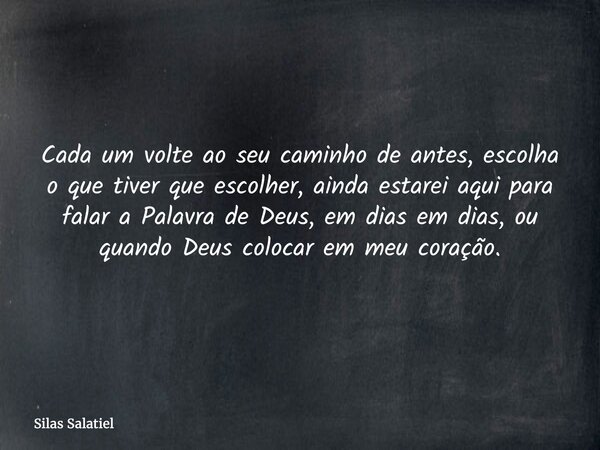 Cada um volte ao seu caminho de antes, escolha o que tiver que escolher, ainda estarei aqui para falar a Palavra de Deus, em dias em dias, ou quando Deus coloca... Frase de Silas Salatiel.