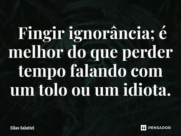 ⁠ Fingir ignorância; é melhor do que perder tempo falando com um tolo ou um idiota.... Frase de Silas Salatiel.