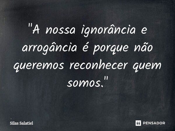 ⁠ "A nossa ignorância e arrogância é porque não queremos reconhecer quem somos."... Frase de Silas Salatiel.