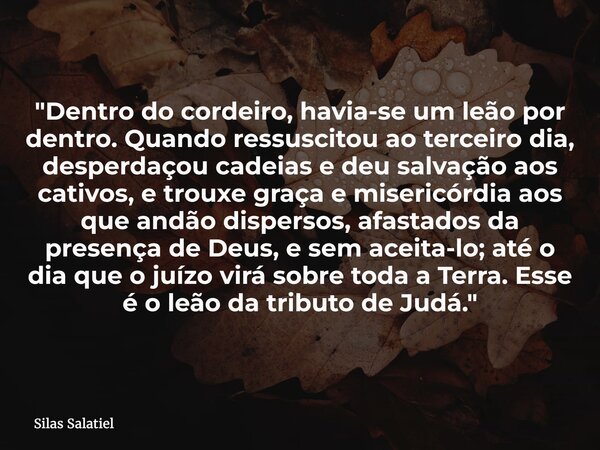 "Dentro do cordeiro, havia-se um leão por dentro. Quando ressuscitou ao terceiro dia, desperdaçou cadeias e deu salvação aos cativos, e trouxe graça e mise... Frase de Silas Salatiel.