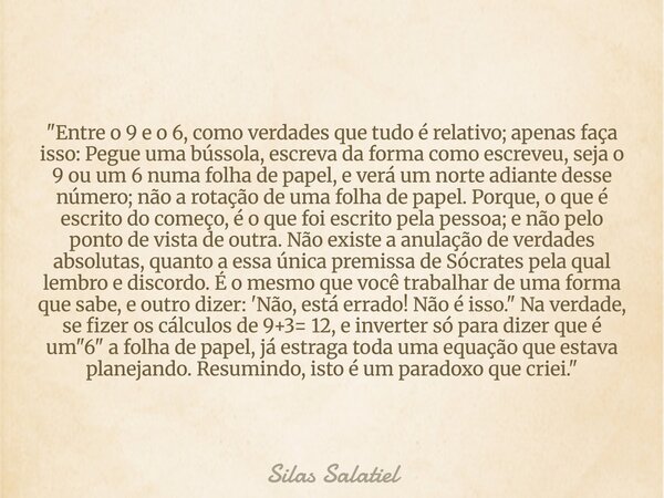 "Entre o 9 e o 6, como verdades que tudo é relativo; apenas faça isso: Pegue uma bússola, escreva da forma como escreveu, seja o 9 ou um 6 numa folha de pa... Frase de Silas Salatiel.