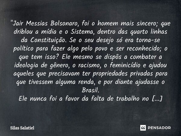 ⁠ "Jair Messias Bolsonaro, foi o homem mais sincero; que driblou a mídia e o Sistema, dentro das quarto linhas da Constituição. Se o seu desejo só era torn... Frase de Silas Salatiel.