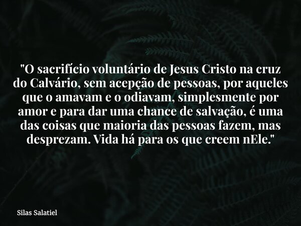"O sacrifício voluntário de Jesus Cristo na cruz do Calvário, sem acepção de pessoas, por aqueles que o amavam e o odiavam, simplesmente por amor e para da... Frase de Silas Salatiel.