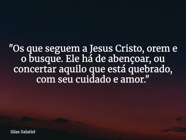 "Os que seguem a Jesus Cristo, orem e o busque. Ele há de abençoar, ou concertar aquilo que está quebrado, com seu cuidado e amor."... Frase de Silas Salatiel.