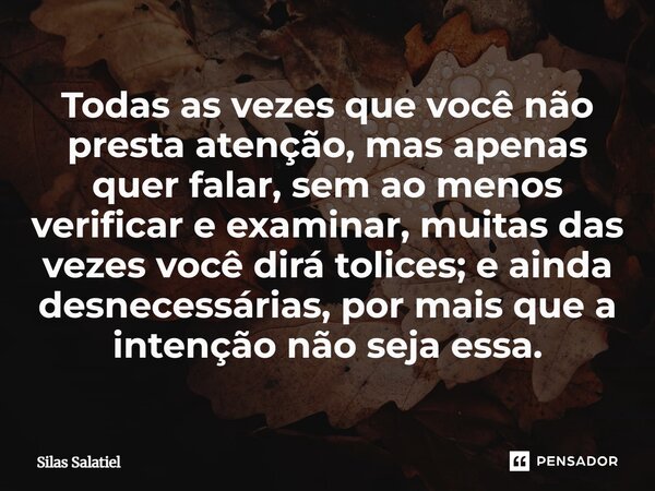 "Todas às vezes que você não presta atenção, mas apenas quer falar, sem ao menos verificar e examinar, muitas das vezes você dirá tolices; e ainda desneces... Frase de Silas Salatiel.