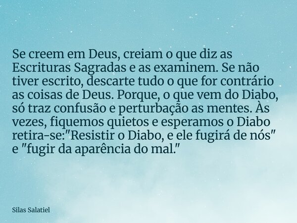 Se creem em Deus, creiam o que diz as Escrituras Sagradas e as examinem. Se não tiver escrito, descarte tudo o que for contrário as coisas de Deus. Porque, o qu... Frase de Silas Salatiel.