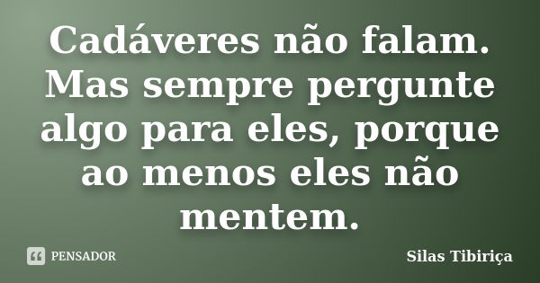 Cadáveres não falam. Mas sempre pergunte algo para eles, porque ao menos eles não mentem.... Frase de Silas Tibiriça.