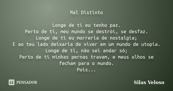 Mal Distinto Longe de ti eu tenho paz. Perto de ti, meu mundo se destrói, se desfaz. Longe de ti eu morreria de nostalgia; E ao teu lado deixaria de viver em um... Frase de Silas Veloso.