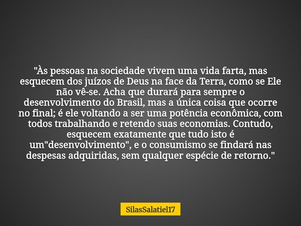"Às pessoas na sociedade vivem uma vida farta, mas esquecem dos juízos de Deus na face da Terra, como se Ele não vê-se. Acha que durará para sempre o dese... Frase de SilasSalatiel17.