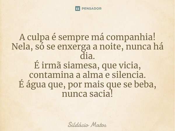 ⁠A culpa é sempre má companhia! Nela, só se enxerga a noite, nunca há dia. É irmã siamesa, que vicia, contamina a alma e silencia. É água que, por mais que se b... Frase de Sildácio Matos.