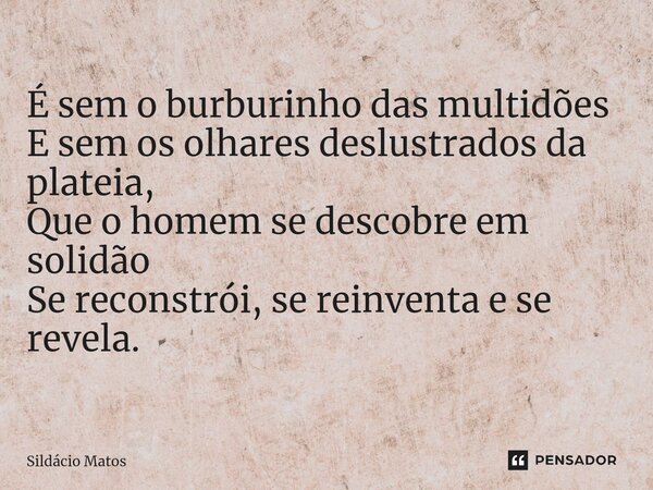 ⁠É sem o burburinho das multidões E sem os olhares deslustrados da plateia, Que o homem se descobre em solidão Se reconstrói, se reinventa e se revela.... Frase de Sildácio Matos.