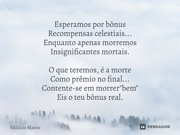 ⁠Esperamos por bônus Recompensas celestiais... Enquanto apenas morremos Insignificantes mortais. O que teremos, é a morte Como prêmio no final... Contente-se em... Frase de Sildácio Matos.