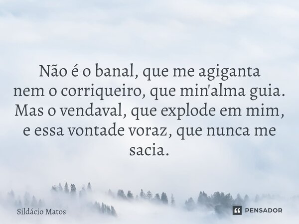 ⁠Não é o banal, que me agiganta nem o corriqueiro, que min'alma guia. Mas o vendaval, que explode em mim, e essa vontade voraz, que nunca me sacia.... Frase de Sildácio Matos.