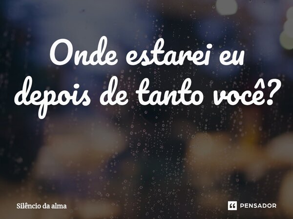 Onde estarei eu depois de tanto você? ⁠... Frase de Silêncio da alma.