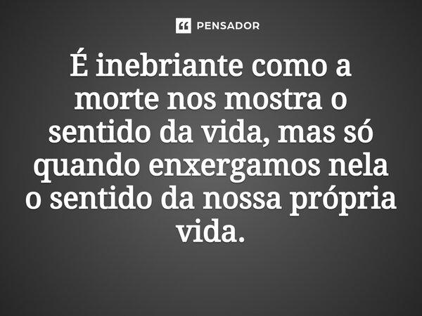 É inebriante como a morte nos mostra o sentido da vida, mas só quando enxergamos nela o sentido da nossa própria vida.