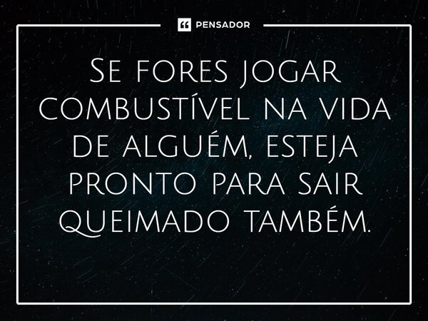⁠Se fores jogar combustível na vida de alguém, esteja pronto para sair queimado também.
