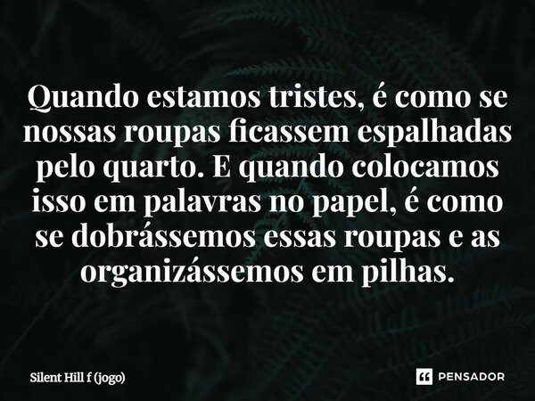 ⁠Quando estamos tristes, é como se nossas roupas ficassem espalhadas pelo quarto. E quando colocamos isso em palavras no papel, é como se dobrássemos essas roup... Frase de Silent Hill f (jogo).